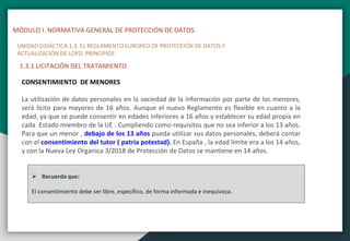 MÓDULO I. NORMATIVA GENERAL DE PROTECCIÓN DE DATOS
UNIDAD DIDÁCTICA 1.3. EL REGLAMENTO EUROPEO DE PROTECCIÓN DE DATOS Y
ACTUALIZACIÓN DE LOPD. PRINCIPIOS
1.3.1 LICITACIÓN DEL TRATAMIENTO
CONSENTIMIENTO DE MENORES
La utilización de datos personales en la sociedad de la información por parte de los menores,
será lícito para mayores de 16 años. Aunque el nuevo Reglamento es flexible en cuanto a la
edad, ya que se puede consentir en edades inferiores a 16 años y establecer su edad propia en
cada Estado miembro de la UE . Cumpliendo como requisitos que no sea inferior a los 13 años.
Para que un menor , debajo de los 13 años pueda utilizar sus datos personales, deberá contar
con el consentimiento del tutor ( patria potestad). En España , la edad límite era a los 14 años,
y con la Nueva Ley Organica 3/2018 de Protección de Datos se mantiene en 14 años.
 Recuerda que:
El consentimiento debe ser libre, específico, de forma informada e inequívoca.
 