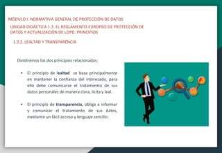 MÓDULO I. NORMATIVA GENERAL DE PROTECCIÓN DE DATOS
UNIDAD DIDÁCTICA 1.3. EL REGLAMENTO EUROPEO DE PROTECCIÓN DE
DATOS Y ACTUALIZACIÓN DE LOPD. PRINCIPIOS
1.3.2. LEALTAD Y TRANSPARENCIA
Dividiremos los dos principios relacionados:
 El principio de lealtad se basa principalmente
en mantener la confianza del interesado, para
ello debe comunicarse el tratamiento de sus
datos personales de manera clara, lícita y leal.
 El principio de transparencia, obliga a informar
y comunicar el tratamiento de sus datos,
mediante un fácil acceso y lenguaje sencillo.
 