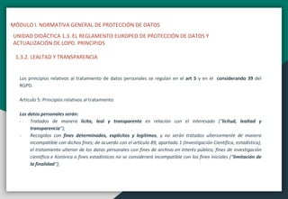 MÓDULO I. NORMATIVA GENERAL DE PROTECCIÓN DE DATOS
UNIDAD DIDÁCTICA 1.3. EL REGLAMENTO EUROPEO DE PROTECCIÓN DE DATOS Y
ACTUALIZACIÓN DE LOPD. PRINCIPIOS
Los principios relativos al tratamiento de datos personales se regulan en el art 5 y en el considerando 39 del
RGPD.
Artículo 5: Principios relativos al tratamiento
Los datos personales serán:
- Tratados de manera lícita, leal y transparente en relación con el interesado (“licitud, lealtad y
transparencia“);
- Recogidos con fines determinados, explícitos y legítimos, y no serán tratados ulteriormente de manera
incompatible con dichos fines; de acuerdo con el artículo 89, apartado 1 (Investigación Científica, estadística),
el tratamiento ulterior de los datos personales con fines de archivo en interés público, fines de investigación
científica e histórica o fines estadísticos no se considerará incompatible con los fines iniciales (“limitación de
la finalidad“);
1.3.2. LEALTAD Y TRANSPARENCIA
 