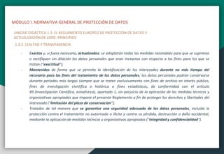MÓDULO I. NORMATIVA GENERAL DE PROTECCIÓN DE DATOS
UNIDAD DIDÁCTICA 1.3. EL REGLAMENTO EUROPEO DE PROTECCIÓN DE DATOS Y
ACTUALIZACIÓN DE LOPD. PRINCIPIOS
1.3.2. LEALTAD Y TRANSPARENCIA
- Exactos y, si fuera necesario, actualizados; se adoptarán todas las medidas razonables para que se supriman
o rectifiquen sin dilación los datos personales que sean inexactos con respecto a los fines para los que se
tratan (“exactitud“);
- Mantenidos de forma que se permita la identificación de los interesados durante no más tiempo del
necesario para los fines del tratamiento de los datos personales; los datos personales podrán conservarse
durante períodos más largos siempre que se traten exclusivamente con fines de archivo en interés público,
fines de investigación científica o histórica o fines estadísticos, de conformidad con el artículo
89 (Investigación Científica, estadística), apartado 1, sin perjuicio de la aplicación de las medidas técnicas y
organizativas apropiadas que impone el presente Reglamento a fin de proteger los derechos y libertades del
interesado (“limitación del plazo de conservación“);
- Tratados de tal manera que se garantice una seguridad adecuada de los datos personales, incluida la
protección contra el tratamiento no autorizado o ilícito y contra su pérdida, destrucción o daño accidental,
mediante la aplicación de medidas técnicas u organizativas apropiadas (“integridad y confidencialidad“).
 