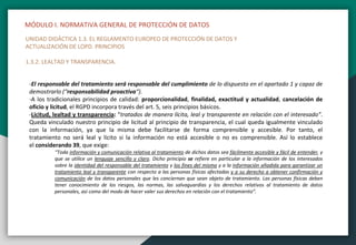 MÓDULO I. NORMATIVA GENERAL DE PROTECCIÓN DE DATOS
UNIDAD DIDÁCTICA 1.3. EL REGLAMENTO EUROPEO DE PROTECCIÓN DE DATOS Y
ACTUALIZACIÓN DE LOPD. PRINCIPIOS
1.3.2. LEALTAD Y TRANSPARENCIA.
-El responsable del tratamiento será responsable del cumplimiento de lo dispuesto en el apartado 1 y capaz de
demostrarlo (“responsabilidad proactiva“).
-A los tradicionales principios de calidad: proporcionalidad, finalidad, exactitud y actualidad, cancelación de
oficio y licitud, el RGPD incorpora través del art. 5, seis principios básicos.
-Licitud, lealtad y transparencia: “tratados de manera lícita, leal y transparente en relación con el interesado”.
Queda vinculado nuestro principio de licitud al principio de transparencia, el cual queda igualmente vinculado
con la información, ya que la misma debe facilitarse de forma comprensible y accesible. Por tanto, el
tratamiento no será leal y lícito si la información no está accesible o no es comprensible. Así lo establece
el considerando 39, que exige:
“Toda información y comunicación relativa al tratamiento de dichos datos sea fácilmente accesible y fácil de entender, y
que se utilice un lenguaje sencillo y claro. Dicho principio se refiere en particular a la información de los interesados
sobre la identidad del responsable del tratamiento y los fines del mismo y a la información añadida para garantizar un
tratamiento leal y transparente con respecto a las personas físicas afectadas y a su derecho a obtener confirmación y
comunicación de los datos personales que les conciernan que sean objeto de tratamiento. Las personas físicas deben
tener conocimiento de los riesgos, las normas, las salvaguardias y los derechos relativos al tratamiento de datos
personales, así como del modo de hacer valer sus derechos en relación con el tratamiento”.
 