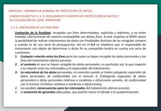 MÓDULO I. NORMATIVA GENERAL DE PROTECCIÓN DE DATOS
UNIDAD DIDÁCTICA 1.3. EL REGLAMENTO EUROPEO DE PROTECCIÓN DE DATOS Y
ACTUALIZACIÓN DE LOPD. PRINCIPIOS
1.3.3. LIMITACIÓN DE LA FINALIDAD
Limitación de la finalidad: recogidos con fines determinados, explícitos y legítimos, y no serán
tratados ulteriormente de manera incompatible con dichos fines. A este respecto al RGPD aclara
la posibilidad de realizar tratamientos de datos con finalidades distintas de las recogidas siempre
y cuando se de una serie de presupuestos. Así en el 6.4 se establece que el responsable de
tratamiento con objeto de determinar si dicho fin es compatible tendrá en cuenta una serie de
cuestiones:
1. Cualquier relación entre los fines para los cuales se hayan recogido los datos personales y los
fines del tratamiento ulterior previsto;
2. el contexto en que se hayan recogido los datos personales, en particular por lo que respecta
a la relación entre los interesados y el responsable del tratamiento;
3. La naturaleza de los datos personales, en concreto cuando se traten categorías especiales de
datos personales, de conformidad con el artículo 9, (Categorías especiales de datos
personales) o datos personales relativos a condenas e infracciones penales, de conformidad
con el artículo 10 (Datos relativos a condenas e infracciones);
4. Las posibles consecuencias para los interesados del tratamiento ulterior previsto;
5. la existencia de garantías adecuadas, que podrán incluir el cifrado o la seudonimización.
 