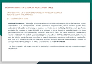 MÓDULO I. NORMATIVA GENERAL DE PROTECCIÓN DE DATOS
UNIDAD DIDÁCTICA 1.3. EL REGLAMENTO EUROPEO DE PROTECCIÓN DE DATOS Y
ACTUALIZACIÓN DE LOPD. PRINCIPIOS
1.3.4 MINIMIZACIÓN DE DATOS
Minimización de datos: “adecuados, pertinentes y limitados a lo necesario en relación con los fines para los que
son tratados”. Es el correspondiente a nuestro principio de proporcionalidad, el cual establecía que los datos
deben de ser adecuados pertinentes y no excesivos en relación con la finalidad y el ámbito para la que fueron
recabados. Sin embargo, en el caso del RGPD no se limita por el exceso si no por la necesidad. Es decir, los datos
personales serán adecuados pertinentes y limitados a la necesidad para la que fueron recabados. Cobra especial
valor el sentido de la “Necesidad” (ya establecido por la Jurisprudencia del Tribunal Constitucional), de tal manera
que, si el objetivo podría alcanzarse sin realizar un tratamiento de datos, los mismos no deberían ser tratados. Por
otro lado, dicha limitación a lo necesario debe ser evaluada desde un punto de vista cuantitativo (volumen de
datos) como cualitativo (categoría de datos). Así se establece en el considerando 39:
“Los datos personales solo deben tratarse si la finalidad del tratamiento no pudiera lograrse razonablemente por
otros medios.”
 