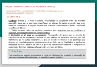 MÓDULO I. NORMATIVA GENERAL DE PROTECCIÓN DE DATOS
UNIDAD DIDÁCTICA 1.3. EL REGLAMENTO EUROPEO DE PROTECCIÓN DE DATOS Y
ACTUALIZACIÓN DE LOPD. PRINCIPIOS
1.3.5 EXACTITUD
Exactitud: exactos y, si fuera necesario, actualizados; se adoptarán todas las medidas
razonables para que se supriman o rectifiquen sin dilación los datos personales que sean
inexactos con respecto a los fines para los que se tratan. A este respecto señala también el
considerando 39 que:
1. “Deben tomarse todas las medidas razonables para garantizar que se rectifiquen o
supriman los datos personales que sean inexactos.”
2. Limitación en el plazo de conservación: “mantenidos de forma que se permita la
identificación de los interesados durante no más tiempo del necesario para los fines del
tratamiento de los datos personales”. Si bien en nuestra normativa ya se establece que
deberán ser cancelados cuando los datos dejen de ser útiles para la finalidad en la que fueron
recabados, el RGPD además de limitar el plazo de conservación establece la obligación al
responsable de incluir plazos para la supresión o revisión periódica.
 Recuerda que:
Para garantizar que los datos personales no se conservan más tiempo del necesario, el responsable del
tratamiento ha de establecer plazos para su supresión o revisión periódica.
 