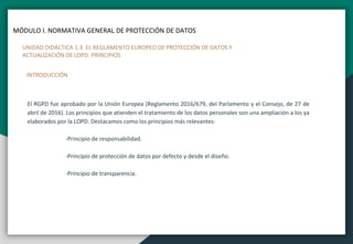 MÓDULO I. NORMATIVA GENERAL DE PROTECCIÓN DE DATOS
UNIDAD DIDÁCTICA 1.3. EL REGLAMENTO EUROPEO DE PROTECCIÓN DE DATOS Y
ACTUALIZACIÓN DE LOPD. PRINCIPIOS
INTRODUCCIÓN
El RGPD fue aprobado por la Unión Europea (Reglamento 2016/679, del Parlamento y el Consejo, de 27 de
abril de 2016). Los principios que atienden el tratamiento de los datos personales son una ampliación a los ya
elaborados por la LOPD. Destacamos como los principios más relevantes:
 -Principio de responsabilidad.
 -Principio de protección de datos por defecto y desde el diseño.
 -Principio de transparencia.
 