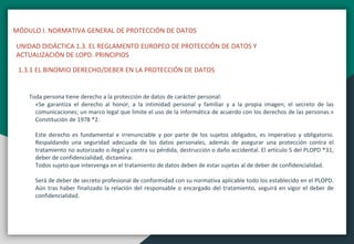 MÓDULO I. NORMATIVA GENERAL DE PROTECCIÓN DE DATOS
UNIDAD DIDÁCTICA 1.3. EL REGLAMENTO EUROPEO DE PROTECCIÓN DE DATOS Y
ACTUALIZACIÓN DE LOPD. PRINCIPIOS
1.3.1 EL BINOMIO DERECHO/DEBER EN LA PROTECCIÓN DE DATOS
Toda persona tiene derecho a la protección de datos de carácter personal:
«Se garantiza el derecho al honor, a la intimidad personal y familiar y a la propia imagen; el secreto de las
comunicaciones; un marco legal que limite el uso de la informática de acuerdo con los derechos de las personas.»
Constitución de 1978 *2.
Este derecho es fundamental e irrenunciable y por parte de los sujetos obligados, es imperativo y obligatorio.
Respaldando una seguridad adecuada de los datos personales, además de asegurar una protección contra el
tratamiento no autorizado o ilegal y contra su pérdida, destrucción o daño accidental. El artículo 5 del PLOPD *31,
deber de confidencialidad, dictamina:
Todos sujeto que intervenga en el tratamiento de datos deben de estar sujetas al de deber de confidencialidad.
Será de deber de secreto profesional de conformidad con su normativa aplicable todo los establecido en el PLOPD.
Aún tras haber finalizado la relación del responsable o encargado del tratamiento, seguirá en vigor el deber de
confidencialidad.
 