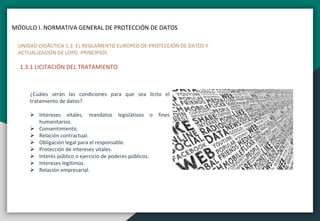 MÓDULO I. NORMATIVA GENERAL DE PROTECCIÓN DE DATOS
UNIDAD DIDÁCTICA 1.3. EL REGLAMENTO EUROPEO DE PROTECCIÓN DE DATOS Y
ACTUALIZACIÓN DE LOPD. PRINCIPIOS
1.3.1 LICITACIÓN DEL TRATAMIENTO
¿Cuáles serán las condiciones para que sea lícito el
tratamiento de datos?
 Intereses vitales, mandatos legislativos o fines
humanitarios.
 Consentimiento.
 Relación contractual.
 Obligación legal para el responsable.
 Protección de intereses vitales.
 Interés público o ejercicio de poderes públicos.
 Intereses legítimos.
 Relación empresarial.
 