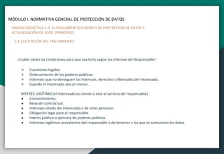 MÓDULO I. NORMATIVA GENERAL DE PROTECCIÓN DE DATOS
UNIDAD DIDÁCTICA 1.3. EL REGLAMENTO EUROPEO DE PROTECCIÓN DE DATOS Y
ACTUALIZACIÓN DE LOPD. PRINCIPIOS
1.3.1 LICITACIÓN DEL TRATAMIENTO
¿Cuáles serán las condiciones para que sea lícito según los interese del Responsable?
 Cuestiones legales.
 Ordenamiento de los poderes públicos.
 Intereses que no denieguen los intereses, derechos y libertades del interesado.
 Cuando el interesado sea un menor.
INTERÉS LEGÍTIMO (el interesado es cliente o está al servicio del responsable)
● Consentimiento.
● Relación contractual.
● Intereses vitales del interesado o de otras personas.
● Obligación legal para el responsable.
● Interés público o ejercicio de poderes públicos.
● Intereses legítimos prevalentes del responsable o de terceros a los que se comunican los datos.
 