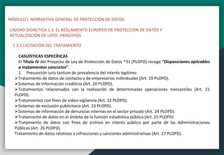 MÓDULO I. NORMATIVA GENERAL DE PROTECCIÓN DE DATOS
UNIDAD DIDÁCTICA 1.3. EL REGLAMENTO EUROPEO DE PROTECCIÓN DE DATOS Y
ACTUALIZACIÓN DE LOPD. PRINCIPIOS
1.3.1 LICITACIÓN DEL TRATAMIENTO
CASUÍSTICAS ESPECÍFICAS
El Título IV del Proyecto de Ley de Protección de Datos *31 [PLOPD] recoge “Disposiciones aplicables
a tratamientos concretos”.
1. Presunción iuris tantum de prevalencia del interés legítimo:
Tratamiento de datos de contacto y de empresarios individuales (Art. 19 PLOPD).
Sistemas de información crediticia (Art. 20 PLOPD).
Tratamientos relacionados con la realización de determinadas operaciones mercantiles (Art. 21
PLOPD).
Tratamientos con fines de video-vigilancia (Art. 22 PLOPD).
Sistemas de exclusión publicitaria (Art. 23 PLOPD).
Sistemas de información de denuncias internas en el sector privado (Art. 24 PLOPD).
Tratamiento de datos en el ámbito de la función estadística pública (Art. 25 PLOPD).
Tratamiento de datos con fines de archivo en interés público por parte de las Administraciones
Públicas (Art. 26 PLOPD).
Tratamiento de datos relativos a infracciones y sanciones administrativas (Art. 27 PLOPD).
 