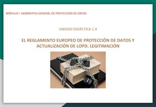 MÓDULO I. NORMATIVA GENERAL DE PROTECCIÓN DE DATOS
UNIDAD DIDÁCTICA 1.4
EL REGLAMENTO EUROPEO DE PROTECCIÓN DE DATOS Y
ACTUALIZACIÓN DE LOPD. LEGITIMACIÓN
 