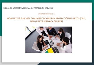 MÓDULO I. NORMATIVA GENERAL DE PROTECCIÓN DE DATOS
UNIDAD DIDÁCTICA 1.7.
NORMATIVA EUROPEA CON IMPLICACIONES EN PROTECCIÓN DE DATOS (DPD,
DPO O DATA (PRIVACY OFFICER)
 