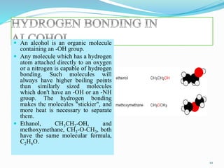 An alcohol is an organic molecule
containing an -OH group.
 Any molecule which has a hydrogen
atom attached directly to an oxygen
or a nitrogen is capable of hydrogen
bonding. Such molecules will
always have higher boiling points
than similarly sized molecules
which don't have an -OH or an -NH
group. The hydrogen bonding
makes the molecules "stickier", and
more heat is necessary to separate
them.
 Ethanol, CH3CH2-OH, and
methoxymethane, CH3-O-CH3, both
have the same molecular formula,
C2H6O.
10
 