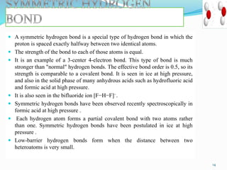  A symmetric hydrogen bond is a special type of hydrogen bond in which the
proton is spaced exactly halfway between two identical atoms.
 The strength of the bond to each of those atoms is equal.
 It is an example of a 3-center 4-electron bond. This type of bond is much
stronger than "normal" hydrogen bonds. The effective bond order is 0.5, so its
strength is comparable to a covalent bond. It is seen in ice at high pressure,
and also in the solid phase of many anhydrous acids such as hydrofluoric acid
and formic acid at high pressure.
 It is also seen in the bifluoride ion [F−H−F]−.
 Symmetric hydrogen bonds have been observed recently spectroscopically in
formic acid at high pressure .
 Each hydrogen atom forms a partial covalent bond with two atoms rather
than one. Symmetric hydrogen bonds have been postulated in ice at high
pressure .
 Low-barrier hydrogen bonds form when the distance between two
heteroatoms is very small.
14
 