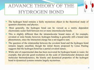  The hydrogen bond remains a fairly mysterious object in the theoretical study of
quantum chemistry and physics.
 Most generally, the hydrogen bond can be viewed as a metric dependent
electrostatic scalar field between two or more intermolecular bonds.
 This is slightly different than the intramolecular bound states of, for example,
covalent or ionic bonds; however, hydrogen bonding is generally still a bound state
phenomenon, since the interaction energy has a net negative sum.
 The question of the relationship between the covalent bond and the hydrogen bond
remains largely unsettled, though the initial theory proposed by Linus Pauling
suggests that the hydrogen bond has a partial covalent nature.
 While alot of experimental data has been recovered for hydrogen bonds in water, for
example, that provide good resolution on the scale of intermolecular distances and
molecular thermodynamics, the kinetic and dynamical properties of the hydrogen
bond in dynamical systems remains largely mysterious.
16
 