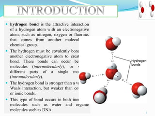  hydrogen bond is the attractive interaction
of a hydrogen atom with an electronegative
atom, such as nitrogen, oxygen or fluorine,
that comes from another molecule or
chemical group.
 The hydrogen must be covalently bonded to
another electronegative atom to create the
bond. These bonds can occur between
molecules (intermolecularly), or within
different parts of a single molecule
(intramolecularly).
 The hydrogen bond is stronger than a van der
Waals interaction, but weaker than covalent
or ionic bonds.
 This type of bond occurs in both inorganic
molecules such as water and organic
molecules such as DNA. 3
 
