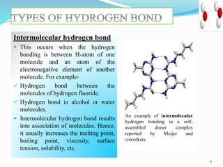 Intermolecular hydrogen bond
 This occurs when the hydrogen
bonding is between H-atom of one
molecule and an atom of the
electronegative element of another
molecule. For example-
 Hydrogen bond between the
molecules of hydrogen fluoride.
 Hydrogen bond in alcohol or water
molecules.
 Intermolecular hydrogen bond results
into association of molecules. Hence,
it usually increases the melting point,
boiling point, viscosity, surface
tension, solubility, etc.
6
An example of intermolecular
hydrogen bonding in a self-
assembled dimer complex
reported by Meijer and
coworkers.
 