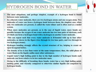  The most ubiquitous, and perhaps simplest, example of a hydrogen bond is found
between water molecules.
 In a discrete water molecule, there are two hydrogen atoms and one oxygen atom. Two
molecules of water can form a hydrogen bond between them; the simplest case, when
only two molecules are present, is called the water dimer and is often used as a model
system.
 When more molecules are present, as is the case of liquid water, more bonds are
possible because the oxygen of one water molecule has two lone pairs of electrons, each
of which can form a hydrogen bond with a hydrogen on another water molecule.
 This can repeat such that every water molecule is H-bonded with up to four other
molecules, as shown in the figure (two through its two lone pairs, and two through its
two hydrogen atoms).
 Hydrogen bonding strongly affects the crystal structure of ice, helping to create an
open hexagonal lattice.
 The density of ice is less than water at the same temperature; thus, the solid phase of
water floats on the liquid, unlike most other substances.
 Liquid water's high boiling point is due to the high number of hydrogen bonds each
molecule can form relative to its low molecular mass.
 Owing to the difficulty of breaking these bonds, water has a very high boiling point,
melting point, and viscosity compared to otherwise similar liquids not conjoined by
hydrogen bonds.
8
 