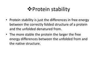Protein stability
• Protein stability is just the differences in free energy
between the correctly folded structure of a protein
and the unfolded denatured from.
• The more stable the protein the larger the free
energy differences between the unfolded from and
the native structure.
 