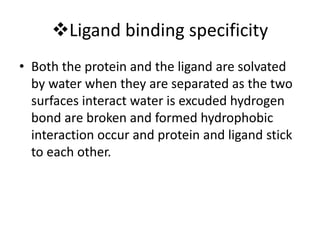 Ligand binding specificity
• Both the protein and the ligand are solvated
by water when they are separated as the two
surfaces interact water is excuded hydrogen
bond are broken and formed hydrophobic
interaction occur and protein and ligand stick
to each other.
 