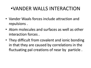 •VANDER WALLS INTERACTION
• Vander Waals forces include attraction and
repulsions .
• Atom molecules and surfaces as well as other
interaction forces .
• They difficult from covalent and ionic bonding
in that they are caused by correlations in the
fluctuating pal creations of near by particle .
 