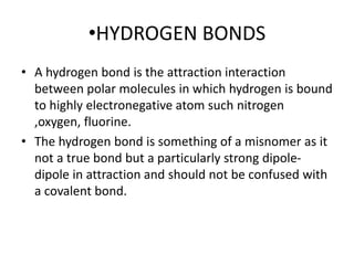 •HYDROGEN BONDS
• A hydrogen bond is the attraction interaction
between polar molecules in which hydrogen is bound
to highly electronegative atom such nitrogen
,oxygen, fluorine.
• The hydrogen bond is something of a misnomer as it
not a true bond but a particularly strong dipole-
dipole in attraction and should not be confused with
a covalent bond.
 