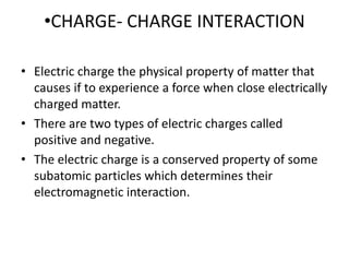•CHARGE- CHARGE INTERACTION
• Electric charge the physical property of matter that
causes if to experience a force when close electrically
charged matter.
• There are two types of electric charges called
positive and negative.
• The electric charge is a conserved property of some
subatomic particles which determines their
electromagnetic interaction.
 
