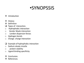 •SYNOPSSIS
 Introduction
 History
 Definition
 Types of interaction.
o Hydrophobic interaction
o Vander Waals interaction
o London dispersion forces
o Hydrogen bonds
o Charge .charge interaction
 Example of hydrophobic interaction
o Sodium oleate micelle
o protein stability
o Ligand binding specificity
 Conclusion.
 References.
 
