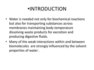 •INTRODUCTION
• Water is needed not only for biochemical reactions
but also for transporting substances across
membranes maintaining body temperature
dissolving waste products for excretion and
producing digestive fluids.
• Many of the weak interactions within and between
biomolecules are strongly influenced by the solvent
properties of water .
 