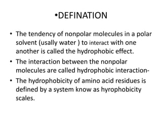 •DEFINATION
• The tendency of nonpolar molecules in a polar
solvent (usally water ) to interact with one
another is called the hydrophobic effect.
• The interaction between the nonpolar
molecules are called hydrophobic interaction-
• The hydrophobicity of amino acid residues is
defined by a system know as hyrophobicity
scales.
 
