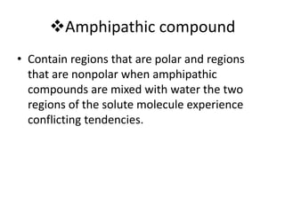 Amphipathic compound
• Contain regions that are polar and regions
that are nonpolar when amphipathic
compounds are mixed with water the two
regions of the solute molecule experience
conflicting tendencies.
 