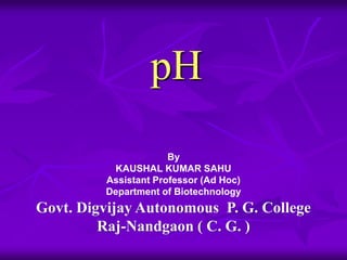 pH
By
KAUSHAL KUMAR SAHU
Assistant Professor (Ad Hoc)
Department of Biotechnology
Govt. Digvijay Autonomous P. G. College
Raj-Nandgaon ( C. G. )
 