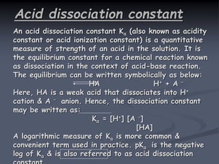 Acid dissociation constant
An acid dissociation constant Ka (also known as acidity
constant or acid ionization constant) is a quantitative
measure of strength of an acid in the solution. It is
the equilibrium constant for a chemical reaction known
as dissociation in the context of acid-base reaction.
The equilibrium can be written symbolically as below:
HA H+ + A –
Here, HA is a weak acid that dissociates into H+
cation & A – anion. Hence, the dissociation constant
may be written as:
Ka = [H+] [A –]
[HA]
A logarithmic measure of Ka is more common &
convenient term used in practice. pKa is the negative
log of Ka & is also referred to as acid dissociation
 