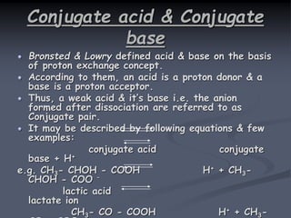 Conjugate acid & Conjugate
base
Bronsted & Lowry defined acid & base on the basis
of proton exchange concept.
According to them, an acid is a proton donor & a
base is a proton acceptor.
Thus, a weak acid & it’s base i.e. the anion
formed after dissociation are referred to as
Conjugate pair.
It may be described by following equations & few
examples:
conjugate acid conjugate
base + H+
e.g. CH3- CHOH - COOH H+ + CH3-
CHOH - COO –
lactic acid
lactate ion
CH3- CO - COOH H+ + CH3-
 