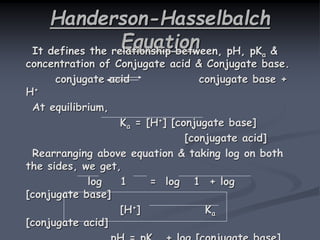 Handerson-Hasselbalch
EquationIt defines the relationship between, pH, pKa &
concentration of Conjugate acid & Conjugate base.
conjugate acid conjugate base +
H+
At equilibrium,
Ka = [H+] [conjugate base]
[conjugate acid]
Rearranging above equation & taking log on both
the sides, we get,
log 1 = log 1 + log
[conjugate base]
[H+] Ka
[conjugate acid]
 