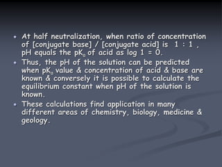 At half neutralization, when ratio of concentration
of [conjugate base] / [conjugate acid] is 1 : 1 ,
pH equals the pKa of acid as log 1 = 0.
Thus, the pH of the solution can be predicted
when pKa value & concentration of acid & base are
known & conversely it is possible to calculate the
equilibrium constant when pH of the solution is
known.
These calculations find application in many
different areas of chemistry, biology, medicine &
geology.
 
