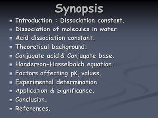 Synopsis
Introduction : Dissociation constant.
Dissociation of molecules in water.
Acid dissociation constant.
Theoretical background.
Conjugate acid & Conjugate base.
Handerson-Hasselbalch equation.
Factors affecting pKa values.
Experimental determination.
Application & Significance.
Conclusion.
References.
 