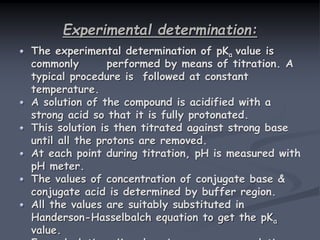 Experimental determination:
The experimental determination of pKa value is
commonly performed by means of titration. A
typical procedure is followed at constant
temperature.
A solution of the compound is acidified with a
strong acid so that it is fully protonated.
This solution is then titrated against strong base
until all the protons are removed.
At each point during titration, pH is measured with
pH meter.
The values of concentration of conjugate base &
conjugate acid is determined by buffer region.
All the values are suitably substituted in
Handerson-Hasselbalch equation to get the pKa
value.
 