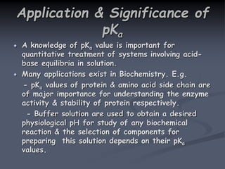 Application & Significance of
pKa
A knowledge of pKa value is important for
quantitative treatment of systems involving acid-
base equilibria in solution.
Many applications exist in Biochemistry. E.g.
- pKa values of protein & amino acid side chain are
of major importance for understanding the enzyme
activity & stability of protein respectively.
- Buffer solution are used to obtain a desired
physiological pH for study of any biochemical
reaction & the selection of components for
preparing this solution depends on their pKa
values.
 