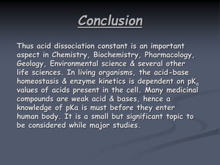 Conclusion
Thus acid dissociation constant is an important
aspect in Chemistry, Biochemistry, Pharmacology,
Geology, Environmental science & several other
life sciences. In living organisms, the acid-base
homeostasis & enzyme kinetics is dependent on pKa
values of acids present in the cell. Many medicinal
compounds are weak acid & bases, hence a
knowledge of pKa is must before they enter
human body. It is a small but significant topic to
be considered while major studies.
 