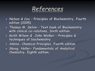 References
Nelson & Cox – Principles of Biochemistry, Fourth
edition (2005)
Thomas M. Delvin – Text book of Biochemistry
with clinical co-relations, Sixth edition.
Keith Wilson & John Walker – Principles &
techniques of biochemistry.
Atkins- Chemical Principles, Fourth edition.
Skoog, Holler- Fundamentals of Analytical
Chemistry, Eighth edition.
 