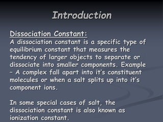 Introduction
Dissociation Constant:
A dissociation constant is a specific type of
equilibrium constant that measures the
tendency of larger objects to separate or
dissociate into smaller components. Example
– A complex fall apart into it’s constituent
molecules or when a salt splits up into it’s
component ions.
In some special cases of salt, the
dissociation constant is also known as
ionization constant.
 