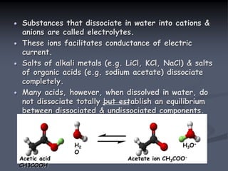 Substances that dissociate in water into cations &
anions are called electrolytes.
These ions facilitates conductance of electric
current.
Salts of alkali metals (e.g. LiCl, KCl, NaCl) & salts
of organic acids (e.g. sodium acetate) dissociate
completely.
Many acids, however, when dissolved in water, do
not dissociate totally but establish an equilibrium
between dissociated & undissociated components.
E.g. Acetic acid.
CH3COOH + H2O
CH3COO- + H3O+
Acetic acid
CH3COOH
H2
O
Acetate ion CH3COO-
H3O+
 