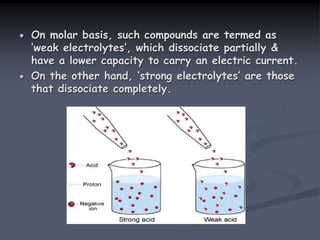 On molar basis, such compounds are termed as
‘weak electrolytes’, which dissociate partially &
have a lower capacity to carry an electric current.
On the other hand, ‘strong electrolytes’ are those
that dissociate completely.
 