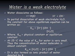 Water is a weak electrolyte
Water dissociates as follows:
H2O H+ + OH –
In partial dissociation of weak electrolyte H2O,
the constant for above equilibrium equation can be
written as:
Keq = [H+] [OH -]
[H2O]
Where, Keq = physical constant or equilibrium
constant.
At 25 oC the value of Keq for water is very small.
Thus the concentration of water molecules is
almost constant.
Keq x [H2O] = [H+] [OH -]
It is also termed as ionic product of water
 