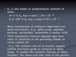Kw is also known as autoprotolysis constant of
water.
At 0 oC Kw has a value 1.14 x 10- 15
& at 100 oC Kw has a value 5.45 x 10- 13
Many biomolecules of biological importance are
weak electrolytes. E.g. amino acids, peptides,
proteins, nucleosides, nucleotides & nucleic acids.
Their biochemical function depends upon their
state of ionization at the prevailing cellular or
extra-cellular pH.
E.g. The catalytic site of an enzyme suppose
contain functional group as carboxyl or amino
group. To enable the catalytic function of these
enzymes, the amino acid side chain in the protein
 