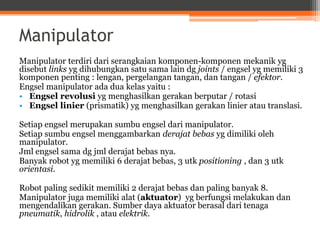 Manipulator
Manipulator terdiri dari serangkaian komponen-komponen mekanik yg
disebut links yg dihubungkan satu sama lain dg joints / engsel yg memiliki 3
komponen penting : lengan, pergelangan tangan, dan tangan / efektor.
Engsel manipulator ada dua kelas yaitu :
• Engsel revolusi yg menghasilkan gerakan berputar / rotasi
• Engsel linier (prismatik) yg menghasilkan gerakan linier atau translasi.
Setiap engsel merupakan sumbu engsel dari manipulator.
Setiap sumbu engsel menggambarkan derajat bebas yg dimiliki oleh
manipulator.
Jml engsel sama dg jml derajat bebas nya.
Banyak robot yg memiliki 6 derajat bebas, 3 utk positioning , dan 3 utk
orientasi.
Robot paling sedikit memiliki 2 derajat bebas dan paling banyak 8.
Manipulator juga memiliki alat (aktuator) yg berfungsi melakukan dan
mengendalikan gerakan. Sumber daya aktuator berasal dari tenaga
pneumatik, hidrolik , atau elektrik.
 