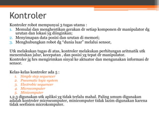 Kontroler
Kontroler robot mempunyai 3 tugas utama :
1. Memulai dan menghentikan gerakan dr setiap komponen dr manipulator dg
urutan dan lokasi yg diinginkan;
2. Menyimapan data posisi dan urutan di memori;
3. Menghubungkan robot dg “dunia luar” melalui sensor,
Utk melakukan tugas di atas, kontroler melakukan perhitungan aritmatik utk
menentukan jalur, kecepatan , dan posisi yg tepat dr manipulator.
Kontroler jg hrs mengirimkan sinyal ke aktuator dan mengunakan informasi dr
sensor.
Kelas-kelas kontroler ada 5 :
1. Simple step sequencer
2. Pneumatic logic system
3. Electrobic sequencer
4. Microcomputer
5. Minicomputer
1,2,3 digunakan utk apliksi yg tidak terlalu mahal. Paling umum digunakan
adalah kontroler microcomputer, minicomputer tidak lazim digunakan karena
tidak seefisien microkomputer.
 
