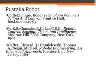 Pustaka Robot
•Coiffet,Philipe, Robot Technology Volume 1
delling And Control, Prentice Hall,
Inc,London,1983
•Fu,K.S.;Gonzales,R.C.;Lee,C.S.G. ,Robotic
Control, Sensing, Vision, and Intelligence,
McGraw-Hill Book Company, New York,
1987
•Klaffer, Richard D.; Chmielewski, Thomas
A.;Negin, Michael, Robotic Engineeering, An
Integrated Approach, Prentice Hall, New
Jersey, 1989
 
