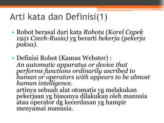 Arti kata dan Definisi(1)
• Robot berasal dari kata Robota (Karel Capek
1921 Czech-Rusia) yg berarti bekerja (pekerja
paksa).
• Definisi Robot (Kamus Webster) :
An automatic apparatus or device that
performs functions ordinarily ascribed to
human or operators with appears to be almost
human intelligence.
artinya sebuah alat otomatis yg melakukan
pekerjaan yg biasanya dilakukan oleh manusia
atau operator dg kecerdasan yg hampir
menyamai manusia.
 