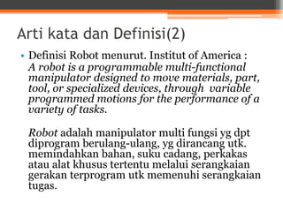 Arti kata dan Definisi(2)
• Definisi Robot menurut. Institut of America :
A robot is a programmable multi-functional
manipulator designed to move materials, part,
tool, or specialized devices, through variable
programmed motions for the performance of a
variety of tasks.
Robot adalah manipulator multi fungsi yg dpt
diprogram berulang-ulang, yg dirancang utk.
memindahkan bahan, suku cadang, perkakas
atau alat khusus tertentu melalui serangkaian
gerakan terprogram utk memenuhi serangkaian
tugas.
 